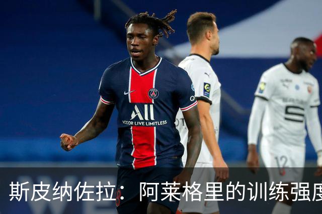 斯皮纳佐拉：阿莱格里的训练强度超越尤文期，力争在那不勒斯重铸辉煌