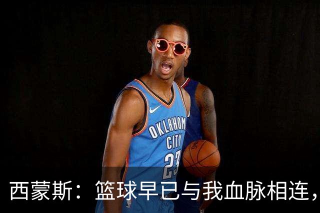 西蒙斯：篮球早已与我血脉相连，我享受竞技与创造的激情